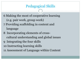 Pedagogical Skills
6 Making the most of cooperative learning
(e.g. pair work, group work)
7 Providing scaffolding in content and
language
8 Incorporating elements of cross-
cultural understanding and global issues
9 Integrating the four skills
10 Instructing learning skills
11 Assessment of Language within Content
 