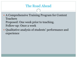 The Road Ahead
 A Comprehensive Training Program for Content
Teachers
Proposed: One week prior to teaching.
Follow-up: Once a week
 Qualitative analysis of students’ performance and
experience
 