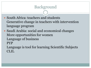 Background
 South Africa: teachers and students
Generative change in teachers with intervention
language program
 Saudi Arabia: social and economical changes
More opportunities for women
Language of business
PYP
Language is tool for learning Scientific Subjects
CLIL
 