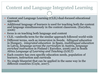 Content and Language Integrated Learning
 Content and Language Learning (CLIL) dual-focused educational
approach
 Additional language of learners is used for teaching both the content
and language simultaneously in the content classroom. (Eurydice,
2006)
 focus is on teaching both language and content
 CLIL =umbrella term for the similar approach followed world-wide
 Different terms, such as immersion in Swede, bilingual education
in Hungary, integrated education in Spain, multilingual education
in Latvia, language across the curriculum in Austria, language
enriched instruction in Finland ( Eurydice, 2006) and in South
Africa Language of Learning and Teaching (LOLT)
 Each country has own specific education needs, population of
learners, instruction and curricula
 No single blueprint that can be applied in the same way in the
different countries (Coyle, 2007).
 