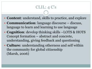 CLIL: 4 C’s
 Content: understand, skills to practice, and explore
 Communication: language discourse – discuss,
language to learn and learning to use language
 Cognition: develop thinking skills –LOTS & HOTS
Concept formation – abstract and concrete,
understanding, giving feedback and questioning
 Culture: understanding otherness and self within
the community for global citizenship
(Marsh, 2006)
 