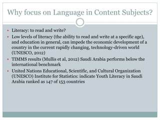 Why focus on Language in Content Subjects?
 Literacy: to read and write?
 Low levels of literacy (the ability to read and write at a specific age),
and education in general, can impede the economic development of a
country in the current rapidly changing, technology-driven world
(UNESCO, 2012)
 TIMMS results (Mullis et al, 2012) Saudi Arabia performs below the
international benchmark
 United Nations Educational, Scientific, and Cultural Organization
(UNESCO) Institute for Statistics: indicate Youth Literacy in Saudi
Arabia ranked as 147 of 153 countries
 
