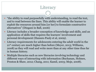 Literacy
 “the ability to read purposefully with understanding, to read the text,
and to read between the lines. This ability will enable the learner to
exploit the resources around him [or her] to formulate constructive
alternatives” (Dingani in Ball, 2006)
 Literacy includes a broader conception of knowledge and skills, and an
application of skills that requires the learners’ involvement and
personal development (Hansen-Pauly et al, 2009).
 Literacy requirements for adolescents entering the adult world in the
21st century are much higher than before (Meyer, 2013; Williams,
2008) as they will read and write more than at any other time thus far
in human history.
 Multiple literacies such as new literacies involving technology and
different ways of interacting with information (Buchanan, Holmes,
Preston & Shaw, 2012; Chang, 2011; Kamil, 2003; Moje, 2008).
 