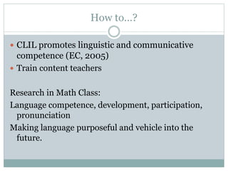 How to…?
 CLIL promotes linguistic and communicative
competence (EC, 2005)
 Train content teachers
Research in Math Class:
Language competence, development, participation,
pronunciation
Making language purposeful and vehicle into the
future.
 