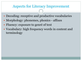 Aspects for Literacy Improvement
 Decoding: receptive and productive vocabularies
 Morphology: phonemes, phonics - affixes
 Fluency: exposure to genré of text
 Vocabulary: high frequency words in content and
terminology
 