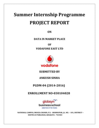 Summer Internship Programme
PROJECT REPORT
ON
DATA IN MARKET PLACE
OF
VODAFONE EAST LTD
SUBMITTED BY
ANKUSH SINHA
PGDM-04 (2014-2016)
ENROLLMENT NO-030104028
NATIONAL CAMPUS, MOUZA CHANDI, P.S. - BISHNUPUR, J.L. NO. – 101, DISTRICT –
SOUTH 24 PARGANAS, KOLKATA - 743503
 