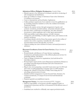 Admissions Officer, Philippine Headquarters, Stanley College
 Directly reports to the Admissions Coordinator and aids in monitoring of
task management and distribution.
 Steps up as Officer in Charge of Admissions Team when Admissions
Coordinator is not present
 Caters to International and local Student Applications
 Collate pertinent requirements from students to meet the qualifications set
by Australian Education standard as well as the condition for Genuine
Temporary Entrant.
 Supports the student services through management of queries and
concerns of students, potential students, and partner education agents.
 Provides offers, confirmation of enrollments, and other admission
documents to student applicants and/or their agent representatives
 Held responsibility in providing assistance in health insurance
arrangement, and scheduling of online English exams, and variations in the
student’s enrolment.
 Coordinates directly with the Home Stay partner agent for the welfare of
students who wish to experience Australian life with a family’s
accommodation services through their own home.
 Adept in training new team members for basic to advanced processes in
admission
2014-
2016
Placement Coordinator, Center for Career Services, Mapua Institute of
Technology
 Worked directly with Director of Career Services in planning,
development, and implementation of the different placement services for
graduating students, and alumni.
 Active in linkage formation for organizations, local and abroad for
internship program.
 Worked hand in hand with the Labor Department and Industry Partners in
providing Career Development Seminars and Labor Education for
Graduating students.
 Played a key role in preparing a successful 4 part career expo for 2012 and
2013 with over 600 participating companies and over 3000 attendees.
 Manages the official CCS accounts in Online Networking sites for
advertising and promotion of events.
 Handled well the management of events from Job Fairs, Seminars, On
Campus recruitments, to Campus Tours for local and international
companies
 Prepared quarterly accomplishment reports.
2011-
2014
Management Trainee, Flextronics International PTE, Singapore
 Held key responsibility as document controller engaging in hands on
management of processes and flow of documents for the different areas of
production.
 Established new methods to efficiently cater urgent production needs.
2010-
2011
 