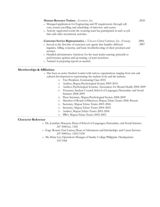Human Resource Trainee, Accenture, Inc.
 Managed applications for Engineering and IT requirements through call
outs, resume profiling, and scheduling of interview and exams.
 Actively supported events the sourcing team has participated in such as job
fairs and other recruitment activities.
2010
Customer Service Representative, e-Telecare Global Solutions, Inc. (Stream)
 Served as the first line of customer care agents that handles different
inquiries, billing concerns, and basic troubleshooting of client products and
services.
 Handled administrative functions for the team leader catering primarily to
performance updates and up training of team members.
 Assisted in preparing reports as needed.
2006-
2007
Memberships & Affiliations
 Has been an active Student Leader with various organizations ranging from arts and
cultural development to representing the student body and the institute.
o Vice President, Graduating Class 2010
o Auditor, Mapua Psychological Society 2009-2010
o Auditor, Psychological Societies Association for Mental Health 2008-2009
o Treasurer, Student Council, School of Languages, Humanities and Social
Sciences 2008-2009
o Press Secretary, Mapua Psychological Society 2008-2009
o Member of Board of Directors, Mapua Tekno Teatro 2006-Present
o Secretary, Mapua Tekno Teatro 2005-2006
o Secretary, Mapua Tekno Teatro 2004-2005
o Auditor, Mapua Tekno Teatro 2003-2004
o PRO, Mapua Tekno Teatro 2002-2003
Character Reference
 Dr. Jonathan Macayan, Dean of School of Languages, Humanities, and Social Sciences
247 5000 loc. 1302
 Engr. Rosette Eira Camus, Dean of Admissions and Scholarships and Career Services
247 5000 loc. 1202/5100
 Ms. Daisy Lei, Operations Manager of Stanley College Philippine Headquarters
310 1368
 
