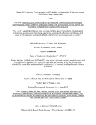 Dates of Employment: Summer season of 2014 (March - September) & Summer season
of 2015 (February - September)
Duties:
As a host - greeting guests, maintaining flow of restaurant, communicating with managers
regarding large parties, wait times and accomadating each guests needs, leaving a great first
impression and positive last impression for all guests
As a server - upselling drinks and food specials, handling guest transactions, interacting and
entertaining guests during their dining experience, working with other servers to keep a fast
pace to the restaurant and assisting hosts, kitchen crew and managers as necessary
Name of Company: EPI Event Staff & Security
Address: Charleston, South Carolina
Position: Event Staff
Dates of Employment: September 4th
– 5th
2015
Duties: Worked the Darlington 500 NASCAR race as part of the pit security, guarded guests and
those without credentials from entering the pit area and garages where the drivers were,
checked for proper ID’s and worked with event security to ensure the safety of guests, drivers
and others
Name of Company: TGIFriday's
Address: Murrells Inlet, South Carolina - Phone: 843-651-8888
Position: Server /Sales person
Dates of Employment: September 2014 - June 2015
Duties: upselling drinks and food specials, handling guest transactions, interacting and
entertaining guests during their dining experience, working with other servers to keep a fast
pace to the restaurant and assisting hosts, kitchen crew and managers as necessary, running
food, prep for each shift, opening/closing duties
Name of Company: Victoria Secret
Address: Myrtle Beach, South Carolina - Phone Number: 843-828-0107
 