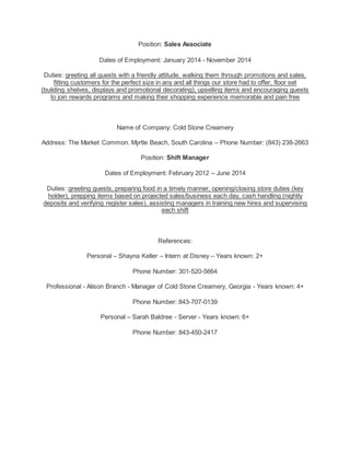 Position: Sales Associate
Dates of Employment: January 2014 - November 2014
Duties: greeting all guests with a friendly attitude, walking them through promotions and sales,
fitting customers for the perfect size in any and all things our store had to offer, floor set
(building shelves, displays and promotional decorating), upselling items and encouraging guests
to join rewards programs and making their shopping experience memorable and pain free
Name of Company: Cold Stone Creamery
Address: The Market Common. Myrtle Beach, South Carolina – Phone Number: (843) 238-2663
Position: Shift Manager
Dates of Employment: February 2012 – June 2014
Duties: greeting guests, preparing food in a timely manner, opening/closing store duties (key
holder), prepping items based on projected sales/business each day, cash handling (nightly
deposits and verifying register sales), assisting managers in training new hires and supervising
each shift
References:
Personal – Shayna Keller – Intern at Disney – Years known: 2+
Phone Number: 301-520-5664
Professional - Alison Branch - Manager of Cold Stone Creamery, Georgia - Years known: 4+
Phone Number: 843-707-0139
Personal – Sarah Baldree - Server - Years known: 6+
Phone Number: 843-450-2417
 