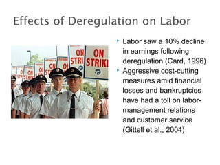  Labor saw a 10% decline
in earnings following
deregulation (Card, 1996)
 Aggressive cost-cutting
measures amid financial
losses and bankruptcies
have had a toll on labor-
management relations
and customer service
(Gittell et al., 2004)
 