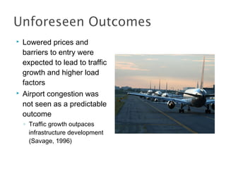  Lowered prices and
barriers to entry were
expected to lead to traffic
growth and higher load
factors
 Airport congestion was
not seen as a predictable
outcome
◦ Traffic growth outpaces
infrastructure development
(Savage, 1996)
 