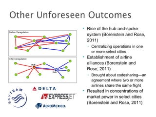  Rise of the hub-and-spoke
system (Borenstein and Rose,
2011)
◦ Centralizing operations in one
or more select cities
 Establishment of airline
alliances (Borenstein and
Rose, 2011)
◦ Brought about codesharing—an
agreement where two or more
airlines share the same flight
 Resulted in concentrations of
market power in select cities
(Borenstein and Rose, 2011)
 