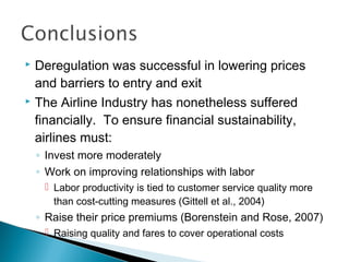  Deregulation was successful in lowering prices
and barriers to entry and exit
 The Airline Industry has nonetheless suffered
financially. To ensure financial sustainability,
airlines must:
◦ Invest more moderately
◦ Work on improving relationships with labor
 Labor productivity is tied to customer service quality more
than cost-cutting measures (Gittell et al., 2004)
◦ Raise their price premiums (Borenstein and Rose, 2007)
 Raising quality and fares to cover operational costs
 