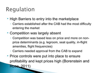  High Barriers to entry into the marketplace
◦ Carriers established after the CAB had the most difficulty
entering the market
 Competition was largely absent
◦ Competition was based less on price and more on non-
price determinants (e.g. legroom, seat quality, in-flight
amenities, flight frequencies)
◦ Carriers needed approval from the CAB to expand
 Price controls were put into place to ensure
profitability and kept prices high (Borenstein and
Rose, 2011)
 