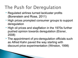  Regulated airlines turned lackluster profits
(Borenstein and Rose, 2011)
 High prices prompted consumer groups to support
deregulation
 High oil prices and stagflation in the 1970s further
pushed opinion towards deregulation (Eisner,
2008)
 The appointment of pro-deregulation officials such
as Alfred Kahn paved the way starting with
discount price experimentation (Winston, 1998)
 