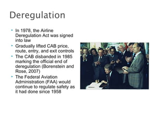  In 1978, the Airline
Deregulation Act was signed
into law
 Gradually lifted CAB price,
route, entry, and exit controls
 The CAB disbanded in 1985
marking the official end of
deregulation (Borenstein and
Rose, 2007)
 The Federal Aviation
Administration (FAA) would
continue to regulate safety as
it had done since 1958
 