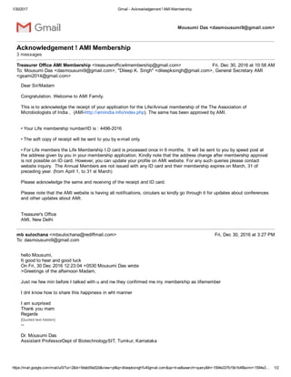 1/30/2017 Gmail ­ Acknowledgement ! AMI Membership
https://mail.google.com/mail/u/0/?ui=2&ik=9dab59a52d&view=pt&q=dileepksingh%40gmail.com&qs=true&search=query&th=1594e337b15b1b4f&siml=1594e3… 1/2
Mousumi Das <dasmousumi9@gmail.com>
Acknowledgement ! AMI Membership 
3 messages
Treasurer Office AMI Membership <treasureroffice4membership@gmail.com> Fri, Dec 30, 2016 at 10:58 AM
To: Mousumi Das <dasmousumi9@gmail.com>, "Dileep K. Singh" <dileepksingh@gmail.com>, General Secretary AMI
<gsami2014@gmail.com>
Dear Sir/Madam
Congratulation. Welcome to AMI Family. 
This is to acknowledge the receipt of your application for the Life/Annual membership of the The Association of
Microbiologists of India ,  (AMI­http://amiindia.info/index.php). The same has been approved by AMI.
• Your Life membership number/ID is : 4496­2016
• The soft copy of receipt will be sent to you by e­mail only. 
• For Life members the Life Membership I.D card is processed once in 6 months.  It will be sent to you by speed post at
the address given by you in your membership application. Kindly note that the address change after membership approval
is not possible on ID card. However, you can update your profile on AMI website. For any such queries please contact
website inquiry.  The Annual Members are not issued with any ID card and their membership expires on March, 31 of
preceding year. (from April 1, to 31 st March) 
Please acknowledge the same and receiving of the receipt and ID card.
Please note that the AMI website is having all notifications, circulars so kindly go through it for updates about conferences
and other updates about AMI.
Treasurer's Office 
AMI, New Delhi
mb sulochana <mbsulochana@rediffmail.com> Fri, Dec 30, 2016 at 3:27 PM
To: dasmousumi9@gmail.com
hello Mousumi,
It good to hear and good luck
On Fri, 30 Dec 2016 12:23:04 +0530 Mousumi Das wrote
>Greetings of the afternoon Madam,
Just nw few min before I talked with u and nw they confirmed me my membership as lifemember
I dnt know how to share this happiness in wht manner
I am surprised
Thank you mam
Regards 
[Quoted text hidden]
­­ 
Dr. Mousumi Das 
Assistant ProfessorDept of BiotechnologySIT, Tumkur, Karnataka 
 