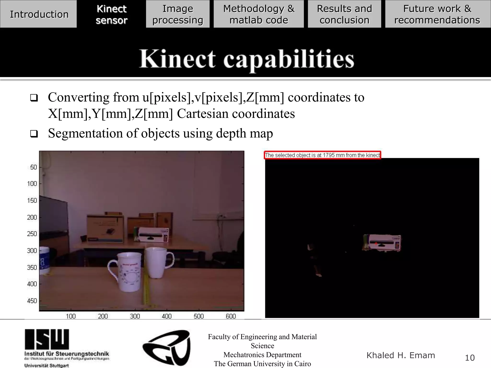 Faculty of Engineering and Material
Science
Mechatronics Department
The German University in Cairo
Khaled H. Emam 10
Introduction
Kinect
sensor
Image
processing
Methodology &
matlab code
Results and
conclusion
Future work &
recommendations
 Converting from u[pixels],v[pixels],Z[mm] coordinates to
X[mm],Y[mm],Z[mm] Cartesian coordinates
 Segmentation of objects using depth map
 