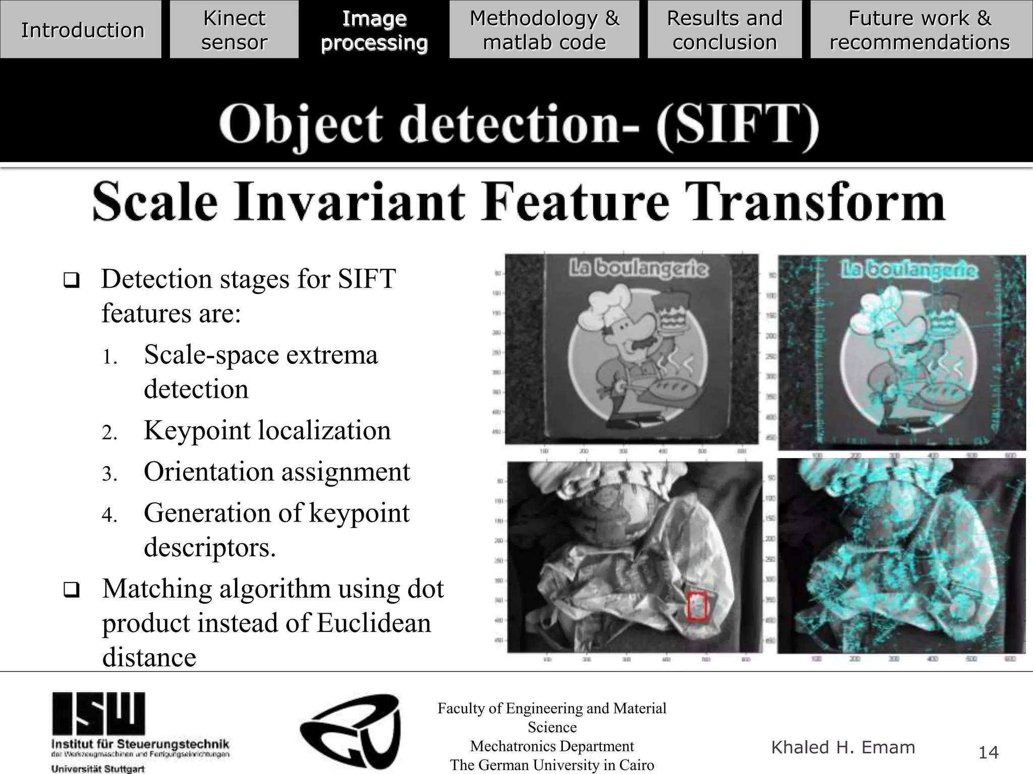 Faculty of Engineering and Material
Science
Mechatronics Department
The German University in Cairo
Khaled H. Emam 14
Introduction
Kinect
sensor
Image
processing
Methodology &
matlab code
Results and
conclusion
Future work &
recommendations
 Detection stages for SIFT
features are:
1. Scale-space extrema
detection
2. Keypoint localization
3. Orientation assignment
4. Generation of keypoint
descriptors.
 Matching algorithm using dot
product instead of Euclidean
distance
 