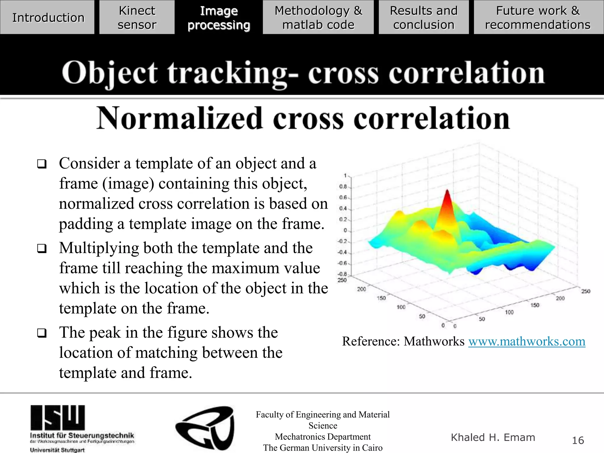 Faculty of Engineering and Material
Science
Mechatronics Department
The German University in Cairo
Khaled H. Emam 16
Introduction
Kinect
sensor
Image
processing
Methodology &
matlab code
Results and
conclusion
Future work &
recommendations
 Consider a template of an object and a
frame (image) containing this object,
normalized cross correlation is based on
padding a template image on the frame.
 Multiplying both the template and the
frame till reaching the maximum value
which is the location of the object in the
template on the frame.
 The peak in the figure shows the
location of matching between the
template and frame.
Reference: Mathworks www.mathworks.com
 