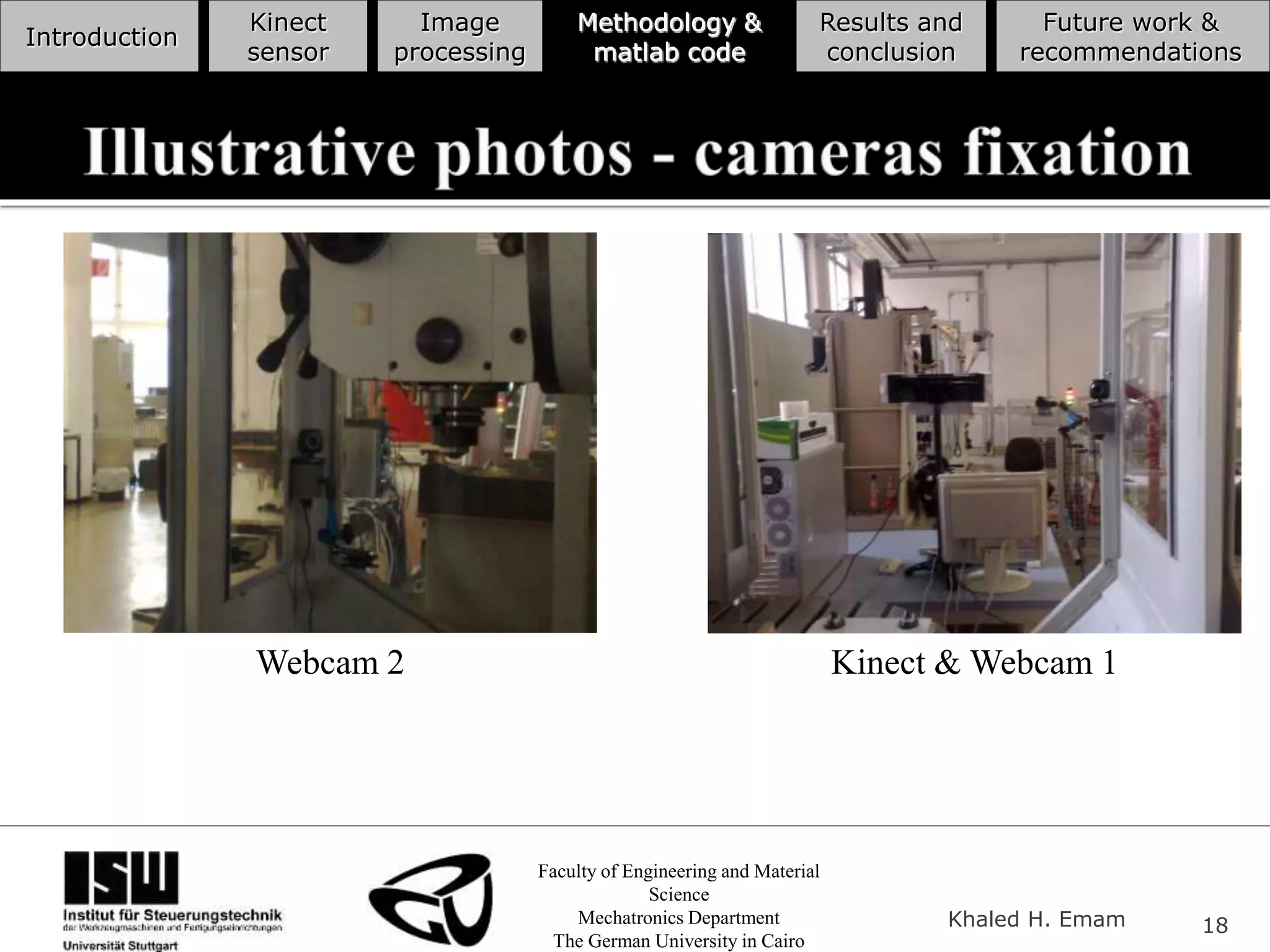 Faculty of Engineering and Material
Science
Mechatronics Department
The German University in Cairo
Khaled H. Emam 18
Introduction
Kinect
sensor
Image
processing
Methodology &
matlab code
Results and
conclusion
Future work &
recommendations
Webcam 2 Kinect & Webcam 1
 