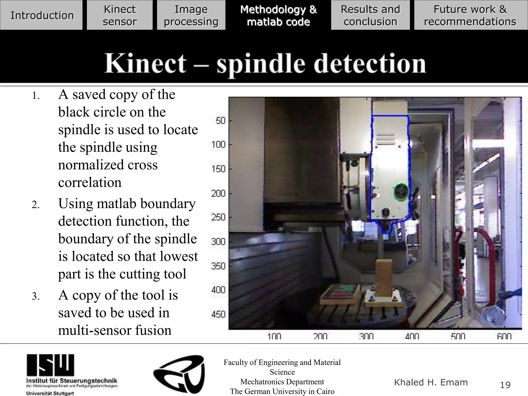 Faculty of Engineering and Material
Science
Mechatronics Department
The German University in Cairo
Khaled H. Emam 19
Introduction
Kinect
sensor
Image
processing
Methodology &
matlab code
Results and
conclusion
Future work &
recommendations
1. A saved copy of the
black circle on the
spindle is used to locate
the spindle using
normalized cross
correlation
2. Using matlab boundary
detection function, the
boundary of the spindle
is located so that lowest
part is the cutting tool
3. A copy of the tool is
saved to be used in
multi-sensor fusion
 