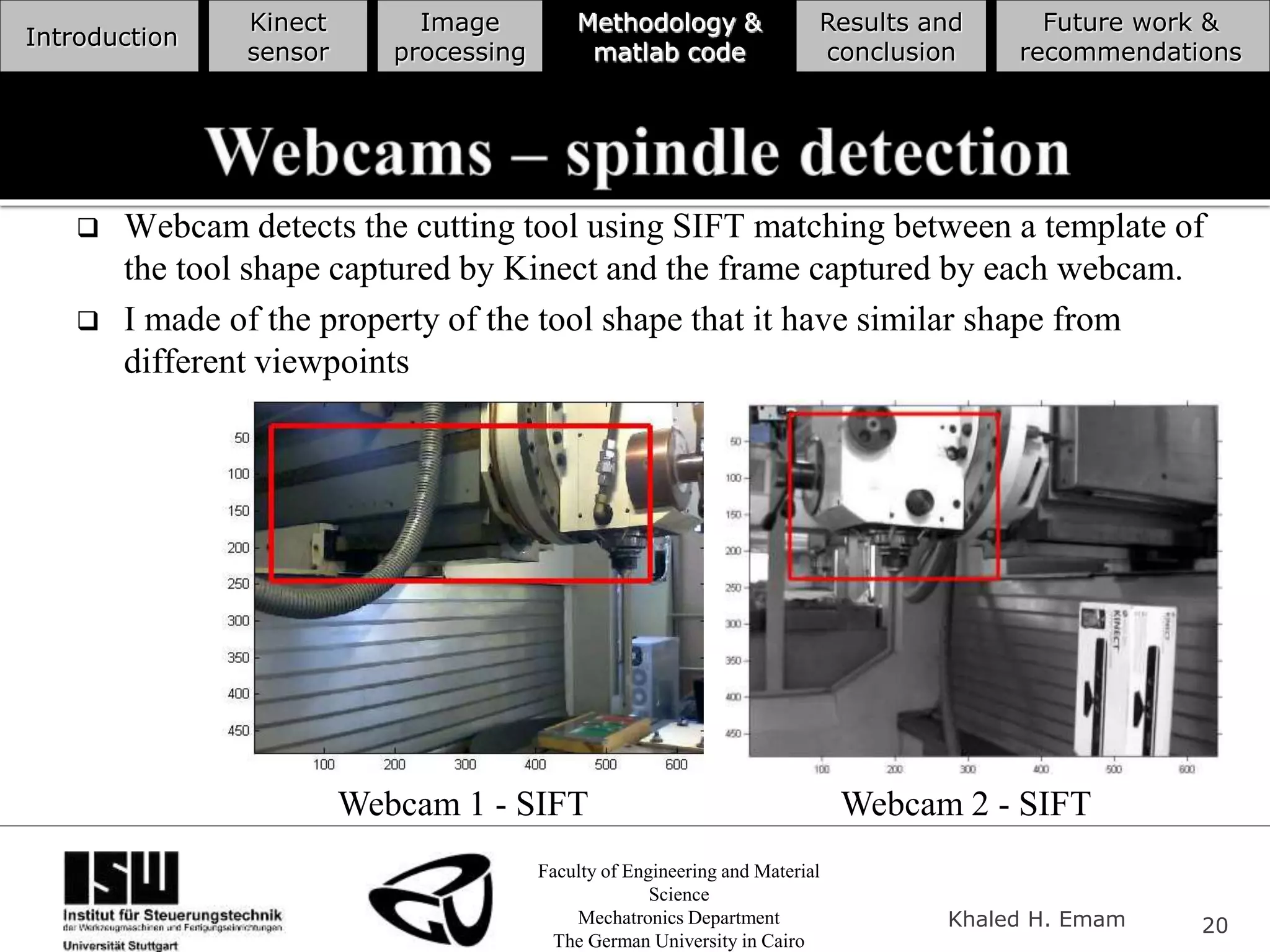 Faculty of Engineering and Material
Science
Mechatronics Department
The German University in Cairo
Khaled H. Emam 20
Introduction
Kinect
sensor
Image
processing
Methodology &
matlab code
Results and
conclusion
Future work &
recommendations
 Webcam detects the cutting tool using SIFT matching between a template of
the tool shape captured by Kinect and the frame captured by each webcam.
 I made of the property of the tool shape that it have similar shape from
different viewpoints
Webcam 1 - SIFT Webcam 2 - SIFT
 