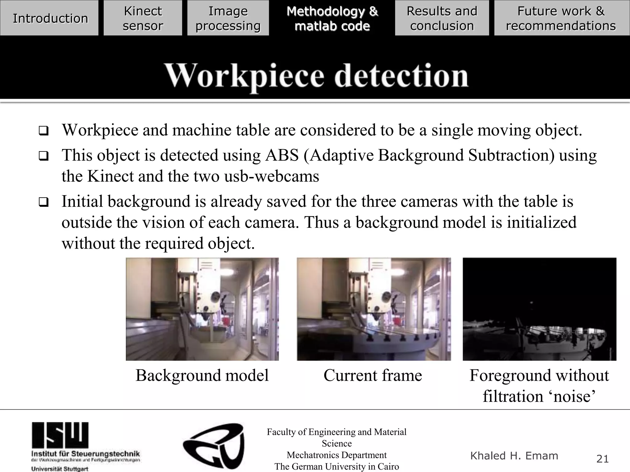Faculty of Engineering and Material
Science
Mechatronics Department
The German University in Cairo
Khaled H. Emam 21
Introduction
Kinect
sensor
Image
processing
Methodology &
matlab code
Results and
conclusion
Future work &
recommendations
 Workpiece and machine table are considered to be a single moving object.
 This object is detected using ABS (Adaptive Background Subtraction) using
the Kinect and the two usb-webcams
 Initial background is already saved for the three cameras with the table is
outside the vision of each camera. Thus a background model is initialized
without the required object.
Background model Current frame Foreground without
filtration ‘noise’
 
