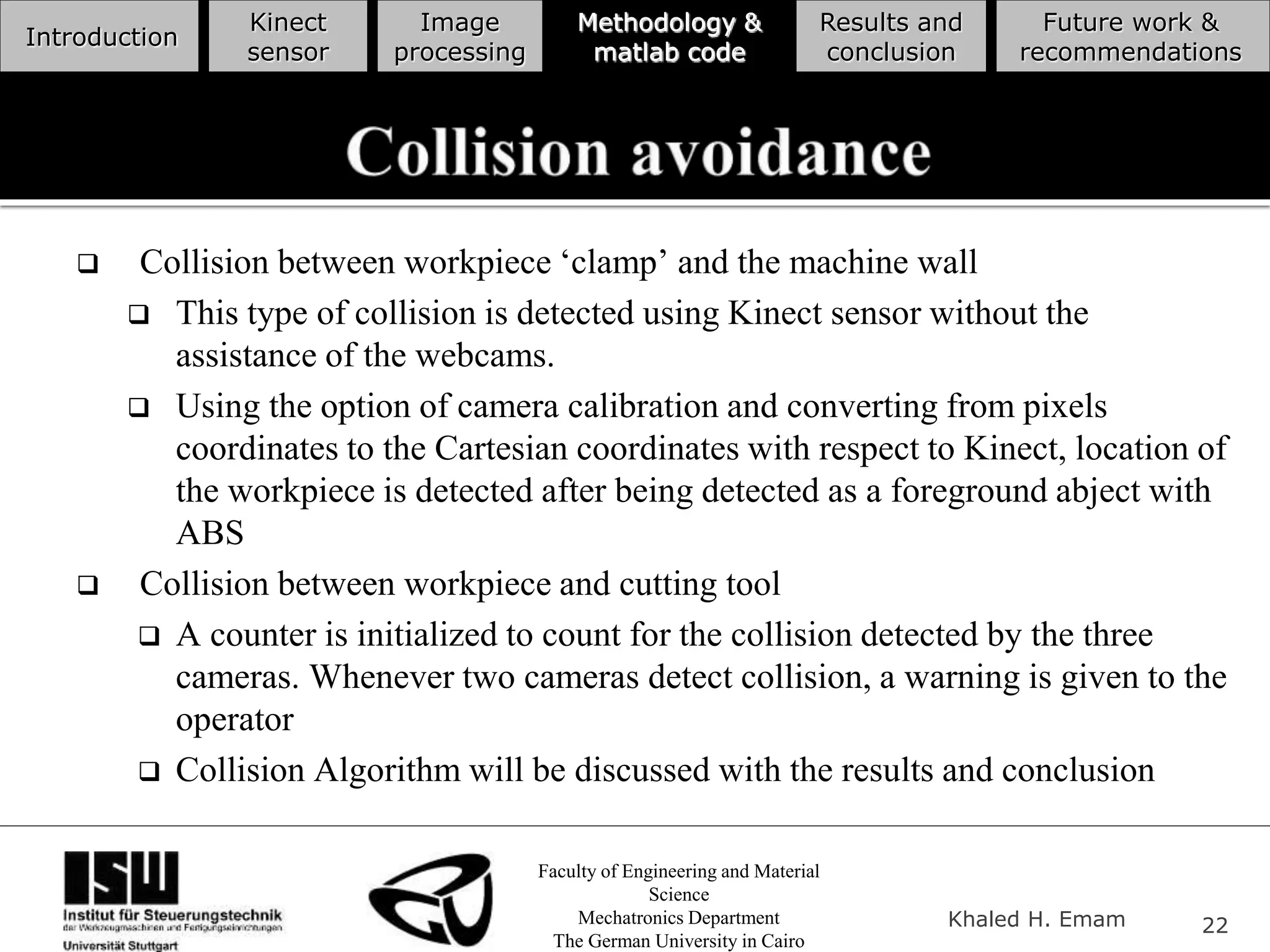 Faculty of Engineering and Material
Science
Mechatronics Department
The German University in Cairo
Khaled H. Emam 22
Introduction
Kinect
sensor
Image
processing
Methodology &
matlab code
Results and
conclusion
Future work &
recommendations
 Collision between workpiece ‘clamp’ and the machine wall
 This type of collision is detected using Kinect sensor without the
assistance of the webcams.
 Using the option of camera calibration and converting from pixels
coordinates to the Cartesian coordinates with respect to Kinect, location of
the workpiece is detected after being detected as a foreground abject with
ABS
 Collision between workpiece and cutting tool
 A counter is initialized to count for the collision detected by the three
cameras. Whenever two cameras detect collision, a warning is given to the
operator
 Collision Algorithm will be discussed with the results and conclusion
 