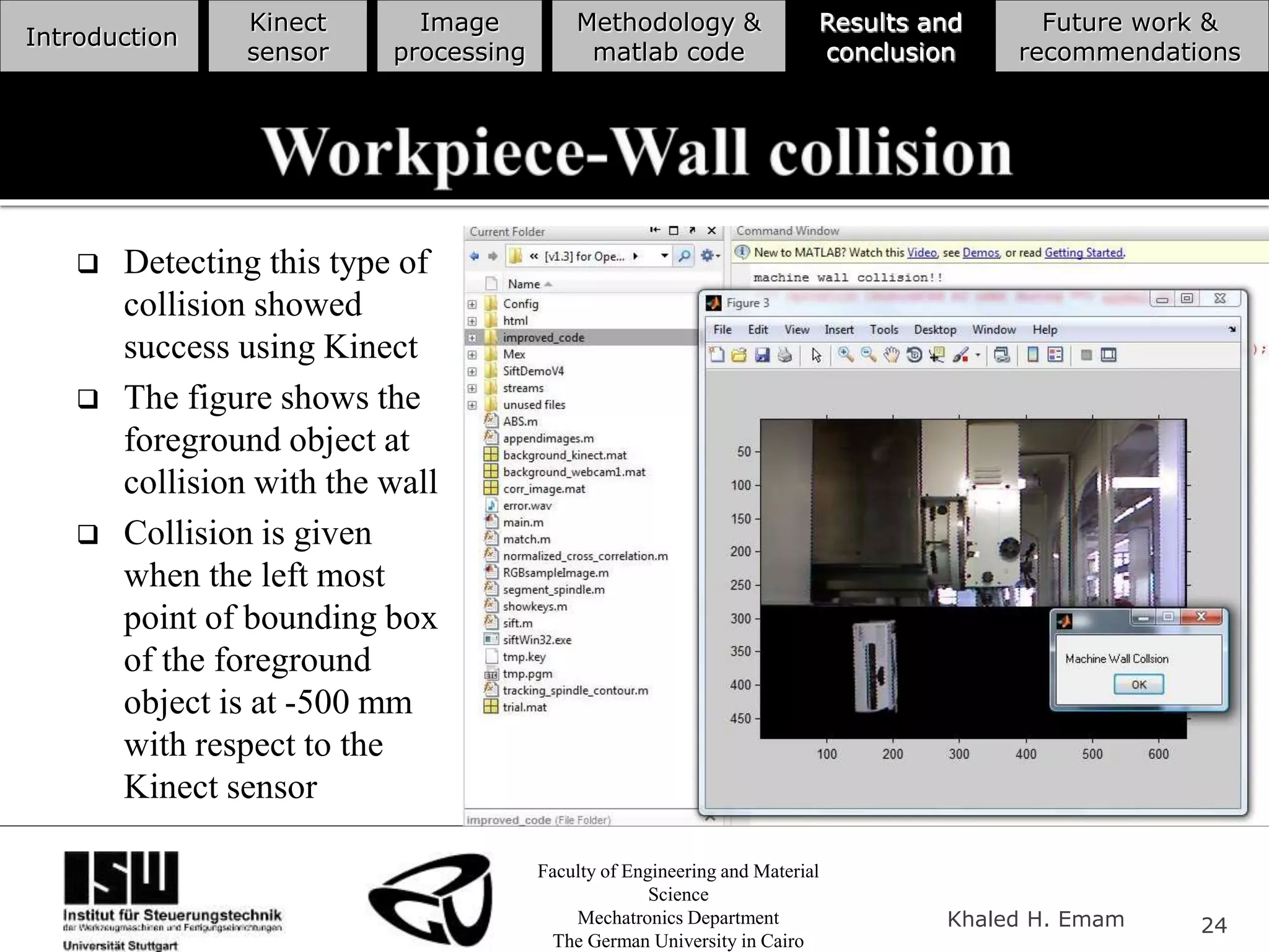 Faculty of Engineering and Material
Science
Mechatronics Department
The German University in Cairo
Khaled H. Emam 24
Introduction
Kinect
sensor
Image
processing
Methodology &
matlab code
Results and
conclusion
Future work &
recommendations
 Detecting this type of
collision showed
success using Kinect
 The figure shows the
foreground object at
collision with the wall
 Collision is given
when the left most
point of bounding box
of the foreground
object is at -500 mm
with respect to the
Kinect sensor
 