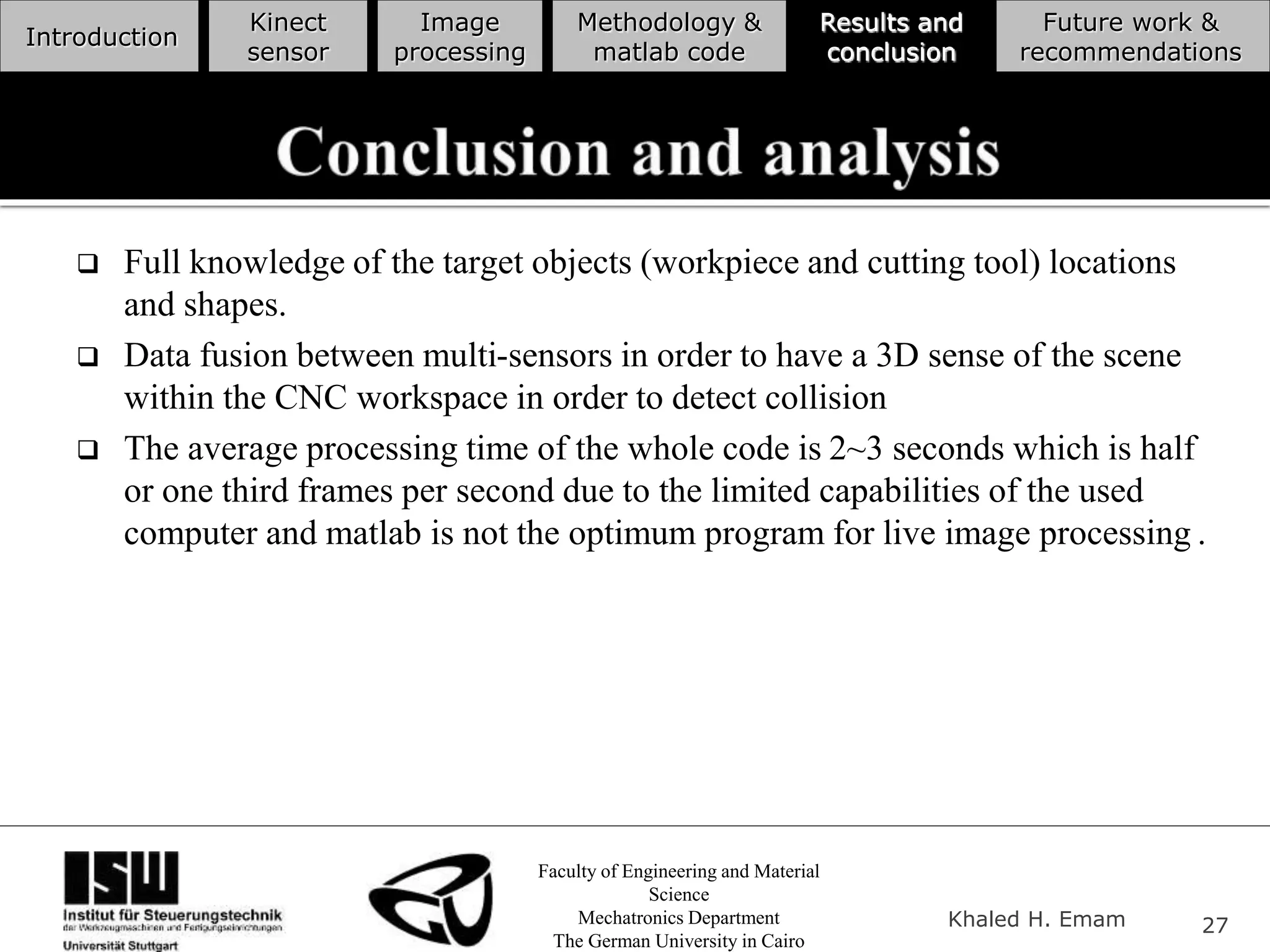 Faculty of Engineering and Material
Science
Mechatronics Department
The German University in Cairo
Khaled H. Emam 27
Introduction
Kinect
sensor
Image
processing
Methodology &
matlab code
Results and
conclusion
Future work &
recommendations
 Full knowledge of the target objects (workpiece and cutting tool) locations
and shapes.
 Data fusion between multi-sensors in order to have a 3D sense of the scene
within the CNC workspace in order to detect collision
 The average processing time of the whole code is 2~3 seconds which is half
or one third frames per second due to the limited capabilities of the used
computer and matlab is not the optimum program for live image processing .
 