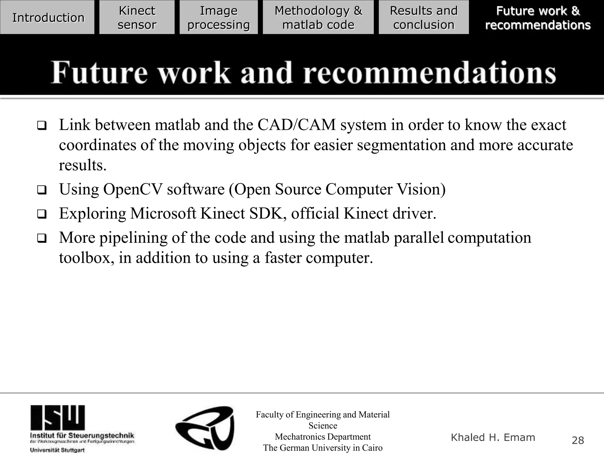 Faculty of Engineering and Material
Science
Mechatronics Department
The German University in Cairo
Khaled H. Emam 28
Introduction
Kinect
sensor
Image
processing
Methodology &
matlab code
Results and
conclusion
Future work &
recommendations
 Link between matlab and the CAD/CAM system in order to know the exact
coordinates of the moving objects for easier segmentation and more accurate
results.
 Using OpenCV software (Open Source Computer Vision)
 Exploring Microsoft Kinect SDK, official Kinect driver.
 More pipelining of the code and using the matlab parallel computation
toolbox, in addition to using a faster computer.
 