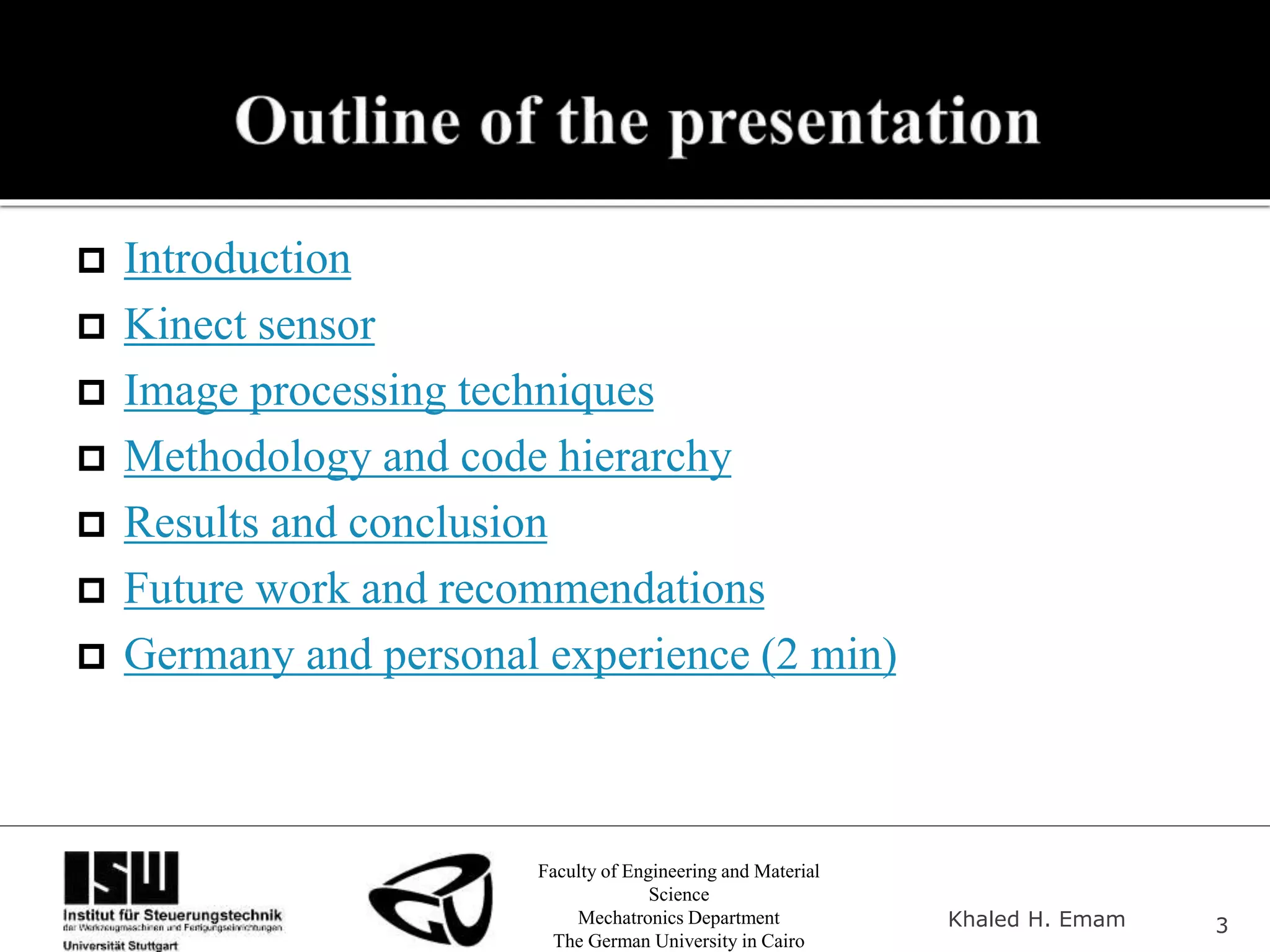 Faculty of Engineering and Material
Science
Mechatronics Department
The German University in Cairo
Khaled H. Emam 3
 Introduction
 Kinect sensor
 Image processing techniques
 Methodology and code hierarchy
 Results and conclusion
 Future work and recommendations
 Germany and personal experience (2 min)
 