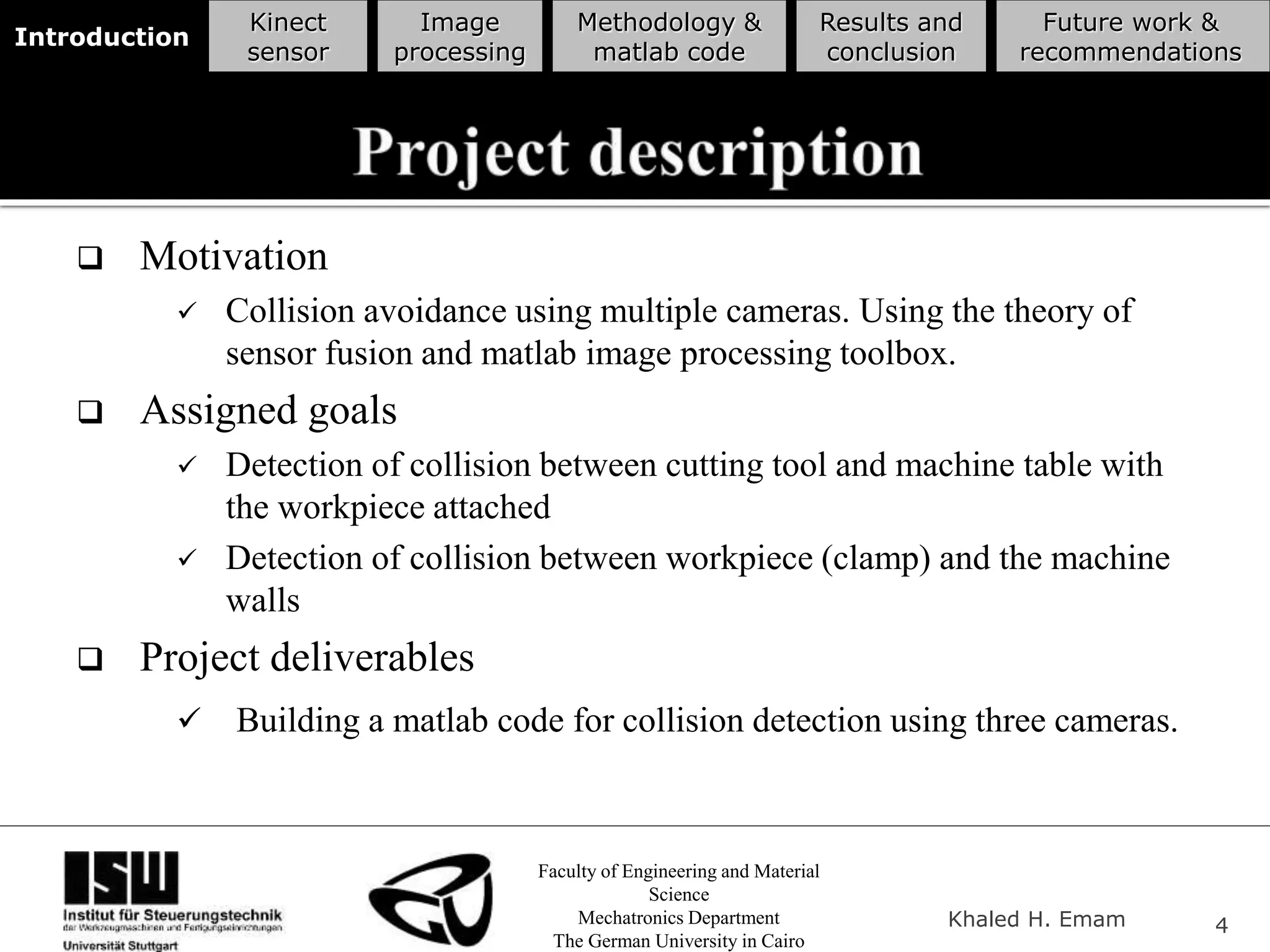 Faculty of Engineering and Material
Science
Mechatronics Department
The German University in Cairo
Khaled H. Emam 4
Introduction
Kinect
sensor
Image
processing
Methodology &
matlab code
Results and
conclusion
Future work &
recommendations
 Motivation
 Collision avoidance using multiple cameras. Using the theory of
sensor fusion and matlab image processing toolbox.
 Assigned goals
 Detection of collision between cutting tool and machine table with
the workpiece attached
 Detection of collision between workpiece (clamp) and the machine
walls
 Project deliverables
 Building a matlab code for collision detection using three cameras.
 