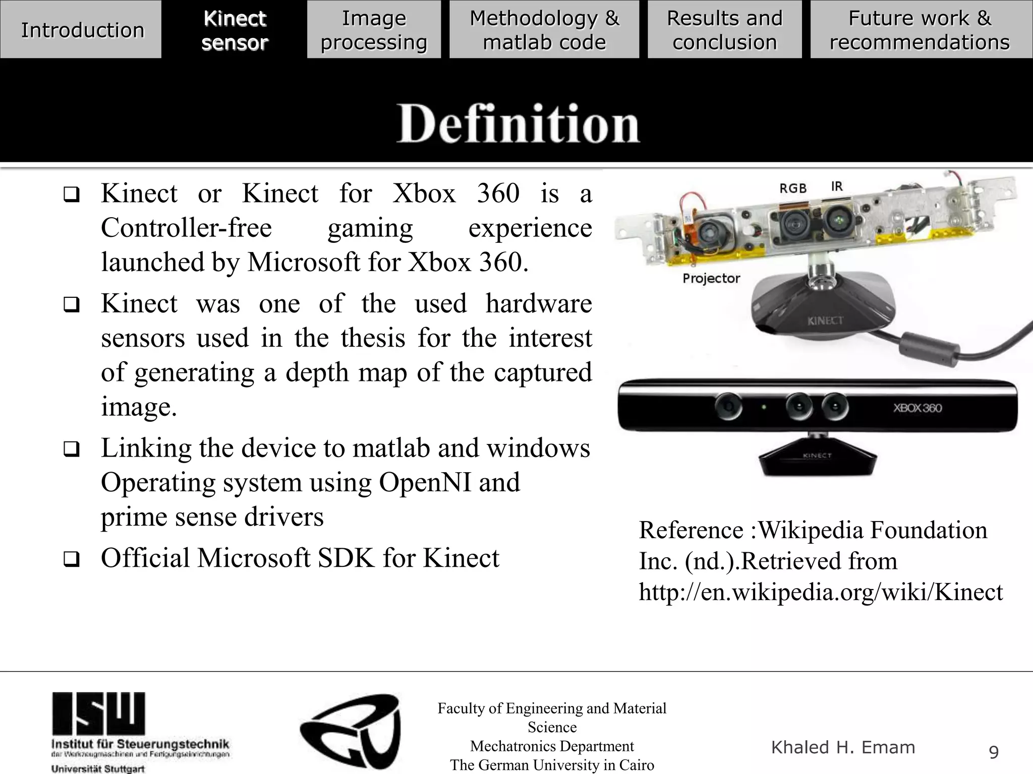 Faculty of Engineering and Material
Science
Mechatronics Department
The German University in Cairo
Khaled H. Emam 9
Introduction
Kinect
sensor
Image
processing
Methodology &
matlab code
Results and
conclusion
Future work &
recommendations
 Kinect or Kinect for Xbox 360 is a
Controller-free gaming experience
launched by Microsoft for Xbox 360.
 Kinect was one of the used hardware
sensors used in the thesis for the interest
of generating a depth map of the captured
image.
 Linking the device to matlab and windows
Operating system using OpenNI and
prime sense drivers
 Official Microsoft SDK for Kinect
Reference :Wikipedia Foundation
Inc. (nd.).Retrieved from
http://en.wikipedia.org/wiki/Kinect
 