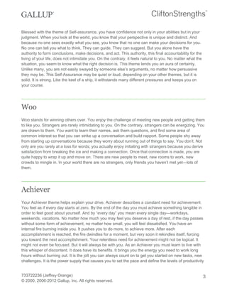 Blessed with the theme of Self-assurance, you have confidence not only in your abilities but in your
judgment. When you look at the world, you know that your perspective is unique and distinct. And
because no one sees exactly what you see, you know that no one can make your decisions for you.
No one can tell you what to think. They can guide. They can suggest. But you alone have the
authority to form conclusions, make decisions, and act. This authority, this final accountability for the
living of your life, does not intimidate you. On the contrary, it feels natural to you. No matter what the
situation, you seem to know what the right decision is. This theme lends you an aura of certainty.
Unlike many, you are not easily swayed by someone else’s arguments, no matter how persuasive
they may be. This Self-Assurance may be quiet or loud, depending on your other themes, but it is
solid. It is strong. Like the keel of a ship, it withstands many different pressures and keeps you on
your course.
Woo
Woo stands for winning others over. You enjoy the challenge of meeting new people and getting them
to like you. Strangers are rarely intimidating to you. On the contrary, strangers can be energizing. You
are drawn to them. You want to learn their names, ask them questions, and find some area of
common interest so that you can strike up a conversation and build rapport. Some people shy away
from starting up conversations because they worry about running out of things to say. You don’t. Not
only are you rarely at a loss for words; you actually enjoy initiating with strangers because you derive
satisfaction from breaking the ice and making a connection. Once that connection is made, you are
quite happy to wrap it up and move on. There are new people to meet, new rooms to work, new
crowds to mingle in. In your world there are no strangers, only friends you haven’t met yet—lots of
them.
Achiever
Your Achiever theme helps explain your drive. Achiever describes a constant need for achievement.
You feel as if every day starts at zero. By the end of the day you must achieve something tangible in
order to feel good about yourself. And by “every day” you mean every single day—workdays,
weekends, vacations. No matter how much you may feel you deserve a day of rest, if the day passes
without some form of achievement, no matter how small, you will feel dissatisfied. You have an
internal fire burning inside you. It pushes you to do more, to achieve more. After each
accomplishment is reached, the fire dwindles for a moment, but very soon it rekindles itself, forcing
you toward the next accomplishment. Your relentless need for achievement might not be logical. It
might not even be focused. But it will always be with you. As an Achiever you must learn to live with
this whisper of discontent. It does have its benefits. It brings you the energy you need to work long
hours without burning out. It is the jolt you can always count on to get you started on new tasks, new
challenges. It is the power supply that causes you to set the pace and define the levels of productivity
733722236 (Jeffrey Orange)
© 2000, 2006-2012 Gallup, Inc. All rights reserved.
3
 