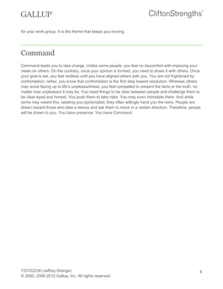 for your work group. It is the theme that keeps you moving.
Command
Command leads you to take charge. Unlike some people, you feel no discomfort with imposing your
views on others. On the contrary, once your opinion is formed, you need to share it with others. Once
your goal is set, you feel restless until you have aligned others with you. You are not frightened by
confrontation; rather, you know that confrontation is the first step toward resolution. Whereas others
may avoid facing up to life’s unpleasantness, you feel compelled to present the facts or the truth, no
matter how unpleasant it may be. You need things to be clear between people and challenge them to
be clear-eyed and honest. You push them to take risks. You may even intimidate them. And while
some may resent this, labeling you opinionated, they often willingly hand you the reins. People are
drawn toward those who take a stance and ask them to move in a certain direction. Therefore, people
will be drawn to you. You have presence. You have Command.
733722236 (Jeffrey Orange)
© 2000, 2006-2012 Gallup, Inc. All rights reserved.
4
 