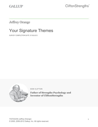 Jeffrey Orange
Your Signature Themes
SURVEY COMPLETION DATE: 07-06-2015
DON CLIFTON
Father of Strengths Psychology and
Inventor of CliftonStrengths
733722236 (Jeffrey Orange)
© 2000, 2006-2012 Gallup, Inc. All rights reserved.
1
 