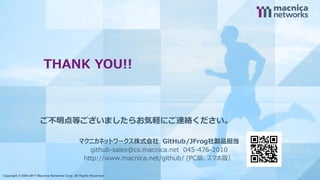 Copyright © 2004-2017 Macnica Networks Corp. All Rights Reserved. 17
THANK YOU!!
Copyright © 2004-2017 Macnica Networks Corp. All Rights Reserved.
ご不明点等ございましたらお気軽にご連絡ください。
マクニカネットワークス株式会社 GitHub/JFrog社製品担当
github-sales@cs.macnica.net 045-476-2010
http://www.macnica.net/github/ (PC版、スマホ版）
 