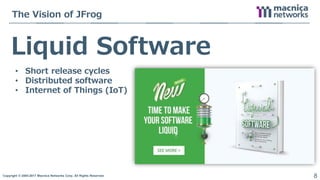 Copyright © 2004-2017 Macnica Networks Corp. All Rights Reserved. 8
Liquid Software
The Vision of JFrog
• Short release cycles
• Distributed software
• Internet of Things (IoT)
 