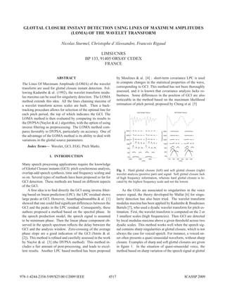 GLOTTAL CLOSURE INSTANT DETECTION USING LINES OF MAXIMUM AMPLITUDES
(LOMA) OF THE WAVELET TRANSFORM
Nicolas Sturmel, Christophe d’Alessandro, Francois Rigaud
LIMSI/CNRS
BP 133, 91405 ORSAY CEDEX
FRANCE
ABSTRACT
The Lines Of Maximum Amplitude (LOMA) of the wavelet
transform are used for glottal closure instant detection. Fol-
lowing Kadambe & al. (1992), the wavelet transform modu-
lus maxima can be used for singularity detection. The LOMA
method extends this idea. All the lines chaining maxima of
a wavelet transform across scales are built. Then a back-
tracking procedure allows for selection of the optimal line for
each pitch period, the top of which indicates the GCI. The
LOMA method is then evaluated by comparing its results to
the DYPSA (Naylor & al.) algorithm, with the option of using
inverse ﬁltering as preprocessing. The LOMA method com-
pares favorably to DYPSA, particularly on accuracy. One of
the advantage of the LOMA method is its ability to deal with
variations in the glottal source parameters.
Index Terms— Wavelet, GCI, EGG, Pitch Marks
1. INTRODUCTION
Many speech processing applications require the knowledge
of Glottal Closure instants (GCI): pitch synchronous analysis,
overlap-add speech synthesis, time and frequency scaling and
so on. Several types of methods have been proposed so far for
GCI detection. These methods are based on different aspects
of the GCI.
A ﬁrst idea is to ﬁnd directly the GCI using inverse ﬁlter-
ing based on linear prediction (LPC): the LPC residual shows
large peaks at GCI. However, Ananthapadmanabha & al. [1]
showed that one could ﬁnd signiﬁcant differences between the
GCI and the peaks in the LPC residual. Consequently, these
authors proposed a method based on the spectral phase. In
the speech production model, the speech signal is assumed
to be minimum phase. Then the linear phase component ob-
served in the speech spectrum reﬂects the delay between the
GCI and the analysis window. Zero-crossing of the average
phase slope are a good indication of the GCI (Smits & al.
[2]). This method is reﬁned and carefully assessed in the work
by Naylor & al. [3] (the DYPSA method). This method in-
cludes a fair amount of post-processing, and leads to excel-
lent results. Another LPC based method has been proposed
by Moulines & al. [4] : short-term covariance LPC is used
to compute changes in the statistical properties of the wave,
corresponding to GCI. This method has not been thoroughly
assessed, and it is known that covariance analysis lacks ro-
bustness. Some differences in the position of GCI are also
noticeable in the method based on the maximum likelihood
estimation of pitch period, proposed by Cheng et al. [5]
1225 1230 1235
125
250
500
1000
2000
4000
8000
Hard Glottal Closure
t (ms)
Frequency(Hz)
118 120 122 124 126 128
125
250
500
1000
2000
4000
8000
Soft Glottal Closure
t (ms)
Frequency(Hz)
Fig. 1. Hard glottal closure (left) and soft glottal closure (right)
wavelet analysis (positive part) and signal. Soft glottal closure lack
of high frequency information, whereas hard glottal closure is lo-
cated by the highest frequency scale and not the lowest.
As the CGIs are associated to singularities in the voice
source signal, the theory developed by Mallat [6] for singu-
larity detection has also been tried. The wavelet transform
modulus maxima has been applied by Kadambe & Boudreaux
Bartels [7], who used a dyadic wavelet transform for pitch es-
timation. First, the wavelet transform is computed on the 2 or
3 smallest scales (high frequencies). Then GCI are detected
by local modulus maxima above a given threshold across two
dyadic scales. This method works well when the speech sig-
nal contains sharp singularities at glottal closure, which is not
always the case for voiced speech. For instance, a voiced on-
set often presents a quasi sinusoidal waveform, without sharp
closure. Examples of sharp and soft glottal closures are given
in ﬁgure 1. In the situation of quasi-sinusoidal voice, the
method based on sharp variation of the speech signal at glottal
4517978-1-4244-2354-5/09/$25.00 ©2009 IEEE ICASSP 2009
 