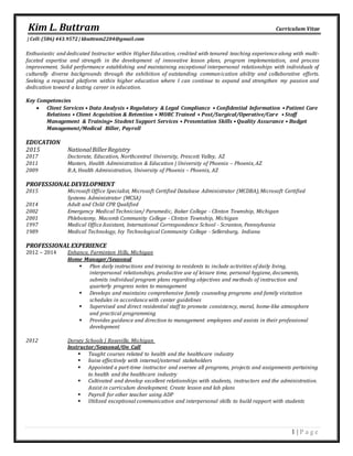 Kim L. Buttram Curriculum Vitae
| Cell:(586) 443.9572 | kbuttram2204@gmail.com
1 | P a g e
Enthusiastic and dedicated Instructor within HigherEducation, credited with tenured teaching experience along with multi-
faceted expertise and strength in the development of innovative lesson plans, program implementation, and process
improvement. Solid performance establishing and maintaining exceptional interpersonal relationships with individuals of
culturally diverse backgrounds through the exhibition of outstanding communication ability and collaborative efforts.
Seeking a respected platform within higher education where I can continue to expand and strengthen my passion and
dedication toward a lasting career in education.
Key Competencies
 Client Services • Data Analysis • Regulatory & Legal Compliance • Confidential Information • Patient Care
Relations • Client Acquisition & Retention • MORC Trained • Post/Surgical/Operative/Care • Staff
Management & Training• Student Support Services • Presentation Skills • Quality Assurance • Budget
Management/Medical Biller, Payroll
EDUCATION
2015 NationalBillerRegistry
2017 Doctorate, Education, Northcentral University, Prescott Valley, AZ
2011 Masters, Health Administration & Education | University of Phoenix – Phoenix, AZ
2009 B.A, Health Administration, University of Phoenix – Phoenix, AZ
PROFESSIONALDEVELOPMENT
2015 Microsoft Office Specialist, Microsoft Certified Database Administrator (MCDBA),Microsoft Certified
Systems Administrator (MCSA)
2014 Adult and Child CPR Qualified
2002 Emergency Medical Technician/ Paramedic, Baker College - Clinton Township, Michigan
2001 Phlebotomy, Macomb Community College - Clinton Township, Michigan
1997 Medical Office Assistant, International Correspondence School - Scranton, Pennsylvania
1989 Medical Technology, Ivy Technological Community College - Sellersburg, Indiana
PROFESSIONALEXPERIENCE
2012 – 2014 Enhance, Farminton Hills, Michigan
Home Manager/Seasonal
 Plan daily instructions and training to residents to include activities of daily living,
interpersonal relationships, productive use of leisure time, personal hygiene, documents,
submits individual program plans regarding objectives and methods of instruction and
quarterly progress notes to management
 Develops and maintains comprehensive family counseling programs and family visitation
schedules in accordance with center guidelines
 Supervised and direct residential staff to promote consistency, moral, home-like atmosphere
and practical programming
 Provides guidance and direction to management employees and assists in their professional
development
2012 Dorsey Schools | Roseville, Michigan
Instructor/Seasonal/On Call
 Taught courses related to health and the healthcare industry
 liaise effectively with internal/external stakeholders
 Appointed a part-time instructor and oversee all programs, projects and assignments pertaining
to health and the healthcare industry
 Cultivated and develop excellent relationships with students, instructors and the administration.
Assist in curriculum development. Create lesson and lab plans
 Payroll for other teacher using ADP
 Utilized exceptional communication and interpersonal skills to build rapport with students
 