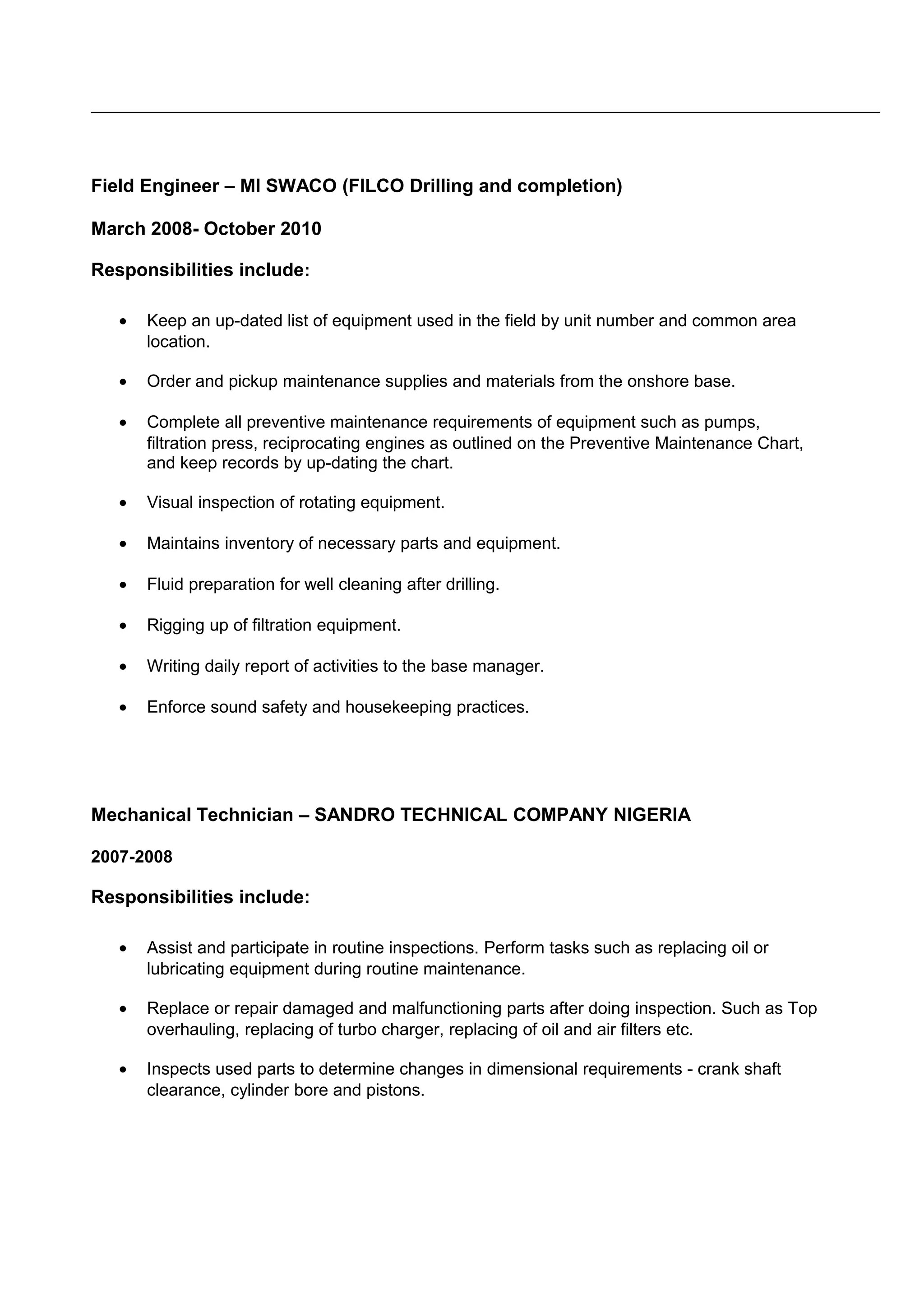 Field Engineer – MI SWACO (FILCO Drilling and completion)
March 2008- October 2010
Responsibilities include:
• Keep an up-dated list of equipment used in the field by unit number and common area
location.
• Order and pickup maintenance supplies and materials from the onshore base.
• Complete all preventive maintenance requirements of equipment such as pumps,
filtration press, reciprocating engines as outlined on the Preventive Maintenance Chart,
and keep records by up-dating the chart.
• Visual inspection of rotating equipment.
• Maintains inventory of necessary parts and equipment.
• Fluid preparation for well cleaning after drilling.
• Rigging up of filtration equipment.
• Writing daily report of activities to the base manager.
• Enforce sound safety and housekeeping practices.
Mechanical Technician – SANDRO TECHNICAL COMPANY NIGERIA
2007-2008
Responsibilities include:
• Assist and participate in routine inspections. Perform tasks such as replacing oil or
lubricating equipment during routine maintenance.
• Replace or repair damaged and malfunctioning parts after doing inspection. Such as Top
overhauling, replacing of turbo charger, replacing of oil and air filters etc.
• Inspects used parts to determine changes in dimensional requirements - crank shaft
clearance, cylinder bore and pistons.
 