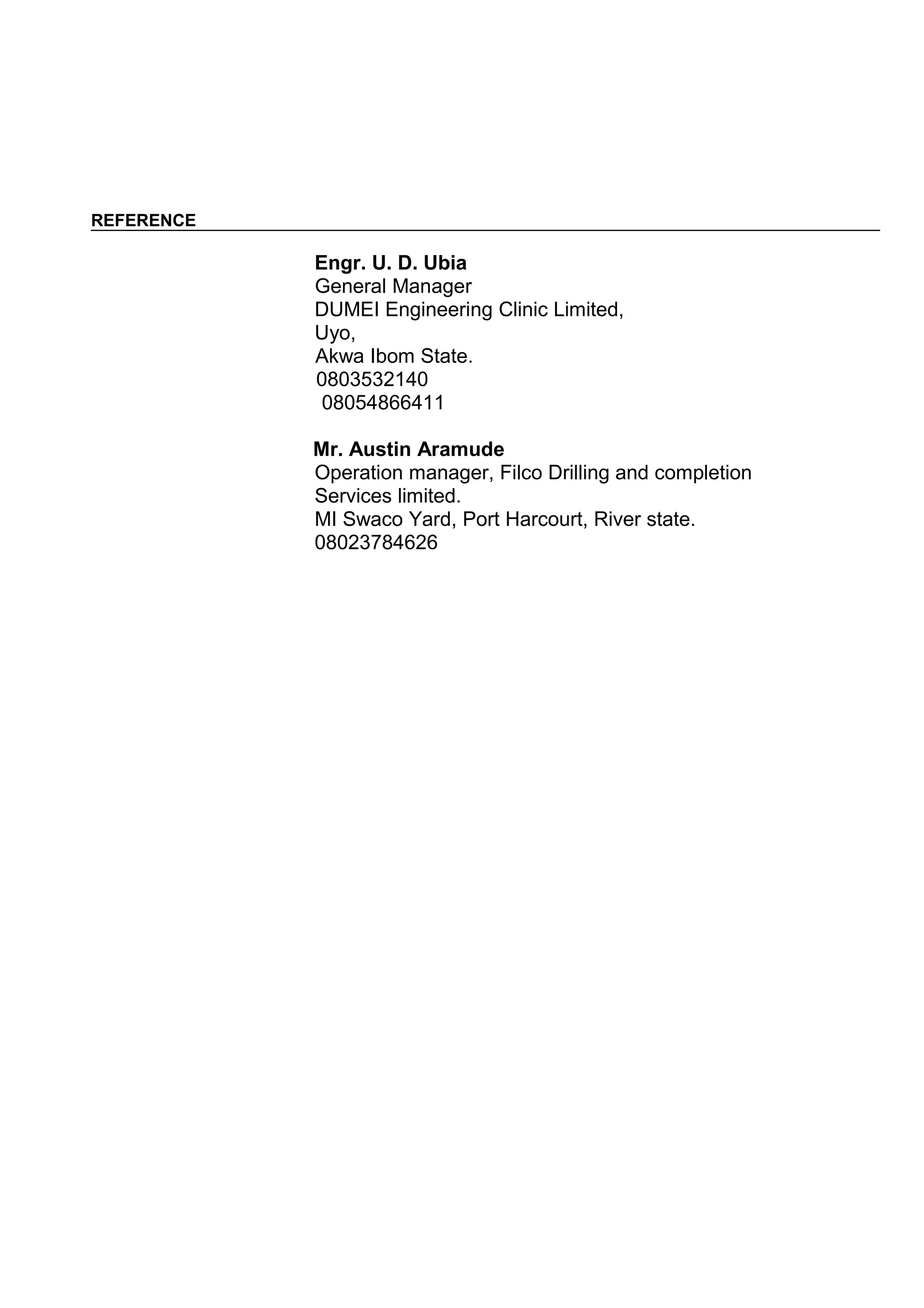 REFERENCE
Engr. U. D. Ubia
General Manager
DUMEI Engineering Clinic Limited,
Uyo,
Akwa Ibom State.
0803532140
08054866411
Mr. Austin Aramude
Operation manager, Filco Drilling and completion
Services limited.
MI Swaco Yard, Port Harcourt, River state.
08023784626
 