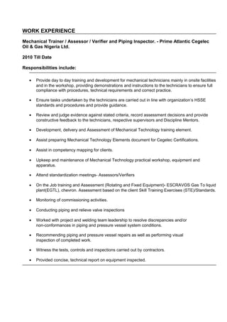 WORK EXPERIENCE
Mechanical Trainer / Assessor / Verifier and Piping Inspector. - Prime Atlantic Cegelec
Oil & Gas Nigeria Ltd.
2010 Till Date
Responsibilities include:
• Provide day to day training and development for mechanical technicians mainly in onsite facilities
and in the workshop, providing demonstrations and instructions to the technicians to ensure full
compliance with procedures, technical requirements and correct practice.
• Ensure tasks undertaken by the technicians are carried out in line with organization’s HSSE
standards and procedures and provide guidance.
• Review and judge evidence against stated criteria, record assessment decisions and provide
constructive feedback to the technicians, respective supervisors and Discipline Mentors.
• Development, delivery and Assessment of Mechanical Technology training element.
• Assist preparing Mechanical Technology Elements document for Cegelec Certifications.
• Assist in competency mapping for clients.
• Upkeep and maintenance of Mechanical Technology practical workshop, equipment and
apparatus.
• Attend standardization meetings- Assessors/Verifiers
• On the Job training and Assessment (Rotating and Fixed Equipment)- ESCRAVOS Gas To liquid
plant(EGTL), chevron. Assessment based on the client Skill Training Exercises (STE)/Standards.
• Monitoring of commissioning activities.
• Conducting piping and relieve valve inspections
• Worked with project and welding team leadership to resolve discrepancies and/or
non-conformances in piping and pressure vessel system conditions.
• Recommending piping and pressure vessel repairs as well as performing visual
inspection of completed work.
• Witness the tests, controls and inspections carried out by contractors.
• Provided concise, technical report on equipment inspected.
 