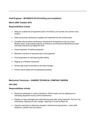 Field Engineer – MI SWACO (FILCO Drilling and completion)
March 2008- October 2010
Responsibilities include:
• Keep an up-dated list of equipment used in the field by unit number and common area
location.
• Order and pickup maintenance supplies and materials from the onshore base.
• Complete all preventive maintenance requirements of equipment such as pumps,
filtration press, reciprocating engines as outlined on the Preventive Maintenance Chart,
and keep records by up-dating the chart.
• Visual inspection of rotating equipment.
• Maintains inventory of necessary parts and equipment.
• Fluid preparation for well cleaning after drilling.
• Rigging up of filtration equipment.
• Writing daily report of activities to the base manager.
• Enforce sound safety and housekeeping practices.
Mechanical Technician – SANDRO TECHNICAL COMPANY NIGERIA
2007-2008
Responsibilities include:
• Assist and participate in routine inspections. Perform tasks such as replacing oil or
lubricating equipment during routine maintenance.
• Replace or repair damaged and malfunctioning parts after doing inspection. Such as Top
overhauling, replacing of turbo charger, replacing of oil and air filters etc.
• Inspects used parts to determine changes in dimensional requirements - crank shaft
clearance, cylinder bore and pistons.
 