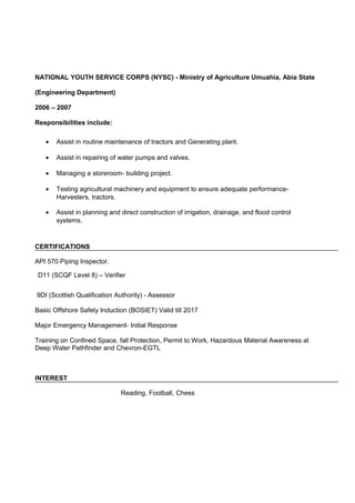 NATIONAL YOUTH SERVICE CORPS (NYSC) - Ministry of Agriculture Umuahia, Abia State
(Engineering Department)
2006 – 2007
Responsibilities include:
• Assist in routine maintenance of tractors and Generating plant.
• Assist in repairing of water pumps and valves.
• Managing a storeroom- building project.
• Testing agricultural machinery and equipment to ensure adequate performance-
Harvesters, tractors.
• Assist in planning and direct construction of irrigation, drainage, and flood control
systems.
CERTIFICATIONS
API 570 Piping Inspector.
D11 (SCQF Level 8) – Verifier
9DI (Scottish Qualification Authority) - Assessor
Basic Offshore Safety Induction (BOSIET) Valid till 2017
Major Emergency Management- Initial Response
Training on Confined Space, fall Protection, Permit to Work, Hazardous Material Awareness at
Deep Water Pathfinder and Chevron-EGTL
INTEREST
Reading, Football, Chess
 