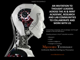 MANDERINE TECHNOLOGY
Artificial & Machine Intelligence Visionaries
www.Mandarine.tech
Connecting companies with knowledge and thought
leaders in the AI & MINT space
Creating winners in this 4th industrial revolution
 Research
 Insight
 Market Intelligence
 Foresight & Futurology
AN INVITATION TO
THOUGHT LEADERS
ACROSS THE AI & MINT
ACADEMIC, RESEARCH
AND LAB COMMUNITIES
TO COLLABORATE AND
WORK WITH US
SUBJECT TO CONTRACT
 