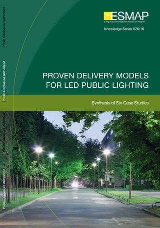 Knowledge Series 026/16
PROVEN DELIVERY MODELS
FOR LED PUBLIC LIGHTING
Synthesis of Six Case Studies
PublicDisclosureAuthorizedPublicDisclosureAuthorizedPublicDisclosureAuthorizedPublicDisclosureAuthorizedPublicDisclosureAuthorizedPublicDisclosureAuthorizedPublicDisclosureAuthorizedPublicDisclosureAuthorized
 